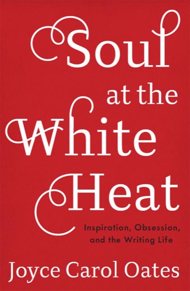 Soul at the White Heat: Inspiration, Obsession, and the Writing Life by Joyce Carol Oates