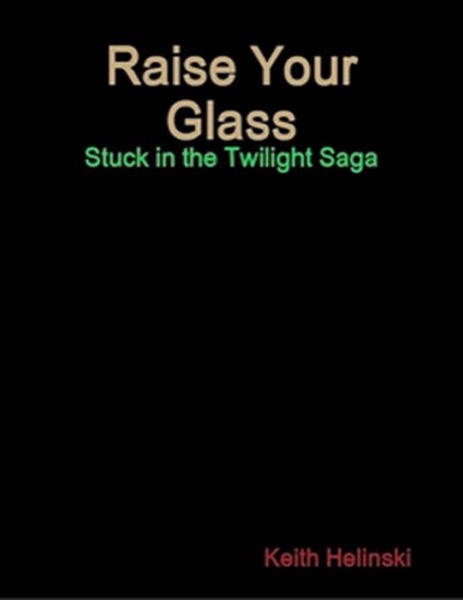 Raise Your Glass: Stuck in the Twilight Saga SPECIAL EDITION! by Keith Helinski