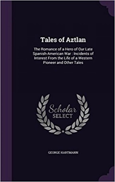 Tales of Aztlan; The Romance of a Hero of Our Late Spanish-American War, Incidents of Interest from the Life of a Western Pioneer and Other Tales by George Hartmann