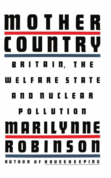 Mother Country: Britain, the Welfare State, and Nuclear Pollution by Marilynne Robinson