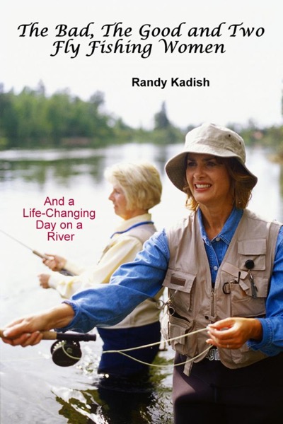 The Bad, The Good and Two Fly Fishing Women, and a Life-Changing Day on a River by Randy Kadish