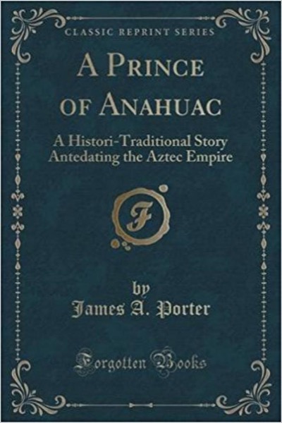 A Prince of Anahuac: A Histori-traditional Story Antedating the Aztec Empire by James A. Porter