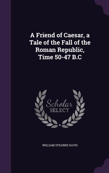 A Friend of Cæsar: A Tale of the Fall of the Roman Republic. Time, 50-47 B.C. by William Stearns Davis